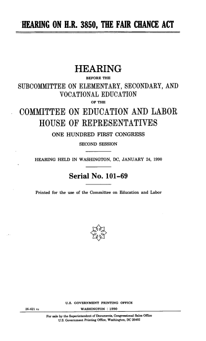 handle is hein.cbhear/frcha0001 and id is 1 raw text is: HEARING ON H.R. 3850, THE FAIR CHANCE ACT

HEARING
BEFORE THE
SUBCOMMITTEE ON ELEMENTARY, SECONDARY, AND
VOCATIONAL EDUCATION
OF THE
COMMITTEE ON EDUCATION AND LABOR
HOUSE OF REPRESENTATIVES

ONE HUNDRED FIRST CONGRESS
SECOND SESSION
HEARING HELD IN WASHINGTON, DC, JANUARY 24, 1990
Serial No. 101-69
Printed for the use of the Committee on Education and Labor

26-621 =

U.S. GOVERNMENT PRINTING OFFICE
WASHINGTON : 1990
For sale by the Superintendent of Documents, Congressional Sales Office
U.S. Government Printing Office, Washington, DC 20402


