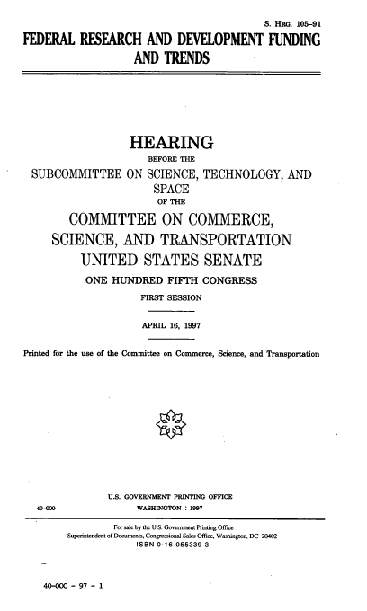 handle is hein.cbhear/frdft0001 and id is 1 raw text is: S. HRG. 105-91
FEDERAL RESEARCH AND DEVELOPMENT FUNDING
AND TRENDS

HEARING
BEFORE THE
SUBCOMMITTEE ON SCIENCE, TECHNOLOGY, AND
SPACE
OF THE
COMMITTEE ON COMMERCE,
SCIENCE, AND TRANSPORTATION
UNITED STATES SENATE
ONE HUNDRED FIFTH CONGRESS
FIRST SESSION
APRIL 16, 1997
Printed for the use of the Committee on Commerce, Science, and Transportation
U.S. GOVERNMENT PRINTING OFFICE
40-COO                WASHINGTON : 1997
For sale by the U.S. Government Printing Office
Superintendent of Documents, Congressional Sales Office, Washington, DC 20402
ISBN 0-16-055339-3

40-000 - 97 - 1


