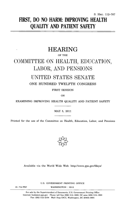 handle is hein.cbhear/frdnhm0001 and id is 1 raw text is: 



                                          S. RG. 112-787

FIRST, DO NO HARM: IMPROVING HEALTH

      QUALITY AND PATIENT SAFETY


                     HEARING
                           OF THE

  COMMITTEE ON HEALTH, EDUCATION,

             LABOR, AND PENSIONS


           UNITED STATES SENATE

           ONE HUNDRED TWELFTH CONGRESS

                       FIRST SESSION

                            ON

   EXAMINING IMPROVING HEALTH QUALITY AND PATIENT SAFETY


                         MAY 5, 2011


Printed for the use of the Committee on Health, Education, Labor, and Pensions














       Available via the World Wide Web: http://www.gpo.gov/fdsys/





                 U.S. GOVERNMENT PRINTING OFFICE
   81 714 PDF         WASHINGTON : 2013
        For sale by the Superintendent of Documents, U.S. Government Printing Office
        Internet: bookstore.gpo.gov Phone: tell free (866) 512-1800; DC area (202) 512-1800
           Fax: (202) 512-2104 Mail: Stop IDCC, Washington, DC 20402-0001


