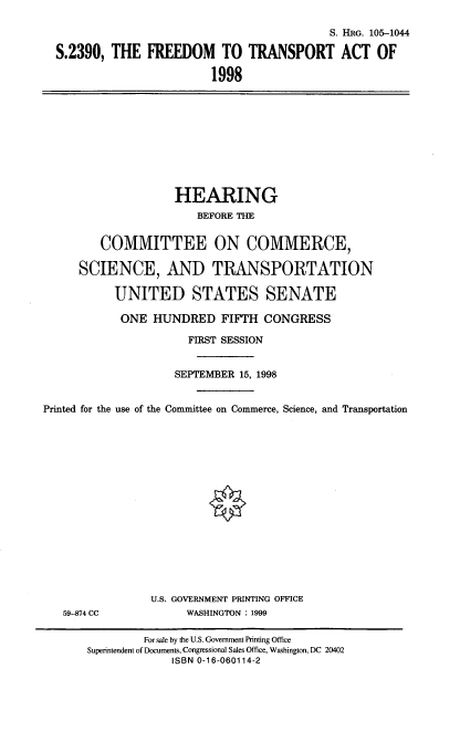 handle is hein.cbhear/frdta0001 and id is 1 raw text is: S. HRG. 105-1044
S.2390, THE FREEDOM TO TRANSPORT ACT OF
1998

HEARING
BEFORE THE
COMMITTEE ON COMMERCE,
SCIENCE, AND TRANSPORTATION
UNITED STATES SENATE
ONE HUNDRED FIFTH CONGRESS
FIRST SESSION
SEPTEMBER 15, 1998
Printed for the use of the Committee on Commerce, Science, and Transportation

59-874 CC

U.S. GOVERNMENT PRINTING OFFICE
WASHINGTON : 1999

For sale by the U.S. Government Printing Office
Superintendent of Documents, Congressional Sales Office, Washington, DC 20402
ISBN 0-16-060114-2


