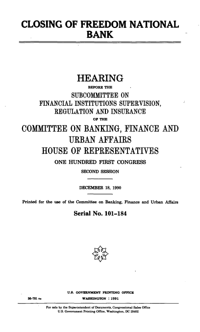 handle is hein.cbhear/freenatl0001 and id is 1 raw text is: CLOSING OF FREEDOM NATIONAL
BANK

HEARING
BEFORE THE
SUBCOMMITTEE ON
FINANCIAL INSTITUTIONS SUPERVISION,
REGULATION AND INSURANCE
OF THE
COMMITTEE ON BANKING, FINANCE AND
URBAN AFFAIRS
HOUSE OF REPRESENTATIVES
ONE HUNDRED FIRST CONGRESS
SECOND SESSION
DECEMBER 18, 1990
Printed for the use of the Committee on Banking, Finance and Urban Affairs
Serial No. 101-184

86-781 &F

U.S. GOVERNMENT PRINTING OFFICE
WASHINGTON : 1991

For sale by the Superintendent of Documents, Congressional Sales Office
U.S. Government Printing Office, Washington, DC 20402


