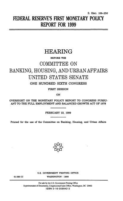 handle is hein.cbhear/frfmpix0001 and id is 1 raw text is: S. HRG. 106-250
FEDERAL RESERVE'S FIRST MONETARY POUCY
REPORT FOR 1999

HEARING
BEFORE THE
COMMITTEE ON
BANKING, HOUSING, AND URBAN AFFAIRS
UNITED STATES SENATE
ONE HUNDRED SIXTH CONGRESS
FIRST SESSION
ON
OVERSIGHT ON THE MONETARY POLICY REPORT TO CONGRESS PURSU-
ANT TO THE FULL EMPLOYMENT AND BALANCED GROWTH ACT OF 1978
FEBRUARY 23, 1999
Printed for the use of the Committee on Banking, Housing, and Urban Affairs

61-093 CC

U.S. GOVERNMENT PRINTING OFFICE
WASHINGTON : 2000

For sale by the U.S. Government Printing Office
Superintendent of Documents, Congressional Sales Office, Washington, DC 20402
ISBN 0-16-059942-3


