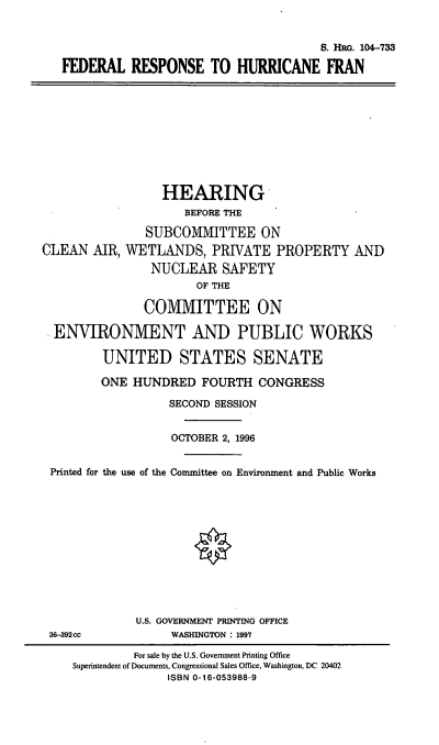 handle is hein.cbhear/frhf0001 and id is 1 raw text is: S. HRG. 104-733
FEDERAL RESPONSE TO HURRICANE FRAN
HEARING
BEFORE THE
SUBCOMMITTEE ON
CLEAN AIR, WETLANDS, PRIVATE PROPERTY AND
NUCLEAR SAFETY
OF THE
COMMITTEE ON
ENVIRONMENT AND PUBLIC WORKS
UNITED STATES SENATE
ONE HUNDRED FOURTH CONGRESS
SECOND SESSION
OCTOBER 2, 1996
Printed for the use of the Counittee on Environment and Public Works
O
U.S. GOVERNMENT PRINTING OFFICE
36-392cc            WASHINGTON : 1997
For sale by the U.S. Government Printing Office
Superintendent of Documents, Congressional Sales Office, Washington, DC 20402
ISBN 0-16-053988-9


