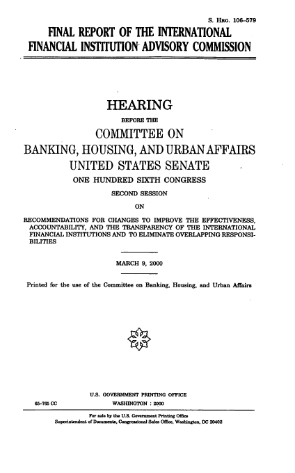 handle is hein.cbhear/frifiac0001 and id is 1 raw text is: S. HuG. 106-579
FINAL REPORT OF THE INTERNATIONAL
FINANCIAL INSTITUTION ADVISORY COMMISSION
HEARING
BEFORE THE
COMMITTEE ON
BANKING, HOUSING, AND URBAN AFFAIRS
UNITED STATES SENATE
ONE HUNDRED SIXTH CONGRESS
SECOND SESSION
ON
RECOMMENDATIONS FOR CHANGES TO IMPROVE THE EFFECTIVENESS,
ACCOUNTABILITY, AND THE TRANSPARENCY OF THE INTERNATIONAL
FINANCIAL INSTITUTIONS AND TO ELIMINATE OVERLAPPING RESPONSI-
BILITIES
MARCH 9, 2000
Printed for the use of the Committee on Banking, Housing, and Urban Affairs
U.S. GOVERNMENT PRINTING OFFICE
65-765 CC          WASHINGTON : 2000
For sale by the U.S. Government Printing Office
Superintendent of Documents, Congressional Sales Office, Washington, DC 20402


