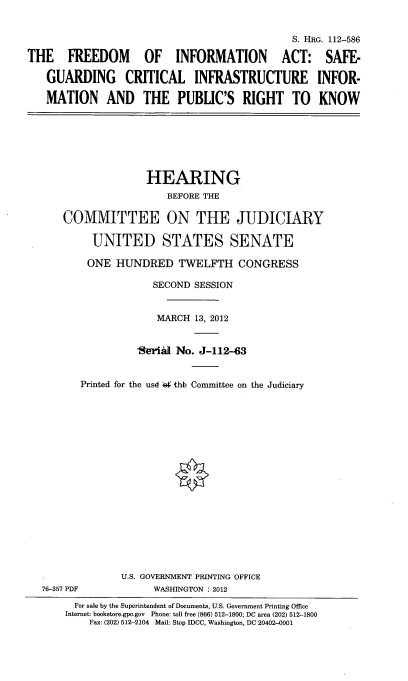 handle is hein.cbhear/frinfact0001 and id is 1 raw text is: 


                                              S. HRG. 112-586

THE FREEDOM         OF INFORMATION ACT: SAFE-

   GUARDING CRITICAL INFRASTRUCTURE INFOR-

   MATION AND THE PUBLIC'S RIGHT TO KNOW







                    HEARING
                        BEFORE THE

      COMMITTEE ON THE JUDICIARY

           UNITED STATES SENATE

           ONE HUNDRED TWELFTH CONGRESS

                      SECOND SESSION


                      MARCH 13, 2012


                   *Jeri~d No. J-112-63


         Printed for the usd  thb Committee on the Judiciary


















                U.S. GOVERNMENT PRINTING OFFICE
  76-357 PDF          WASHINGTON : 2012
        For sale by the Superintendent of Documents, U.S. Government Printing Office
      Internet: bokstore.gpo.gov Phone: toll free (866) 512-1800; DC area (202) 512-1800
           Fax: (202) 512-2104 Mail: Stop IDCC, Washington, DC 20402-0001


