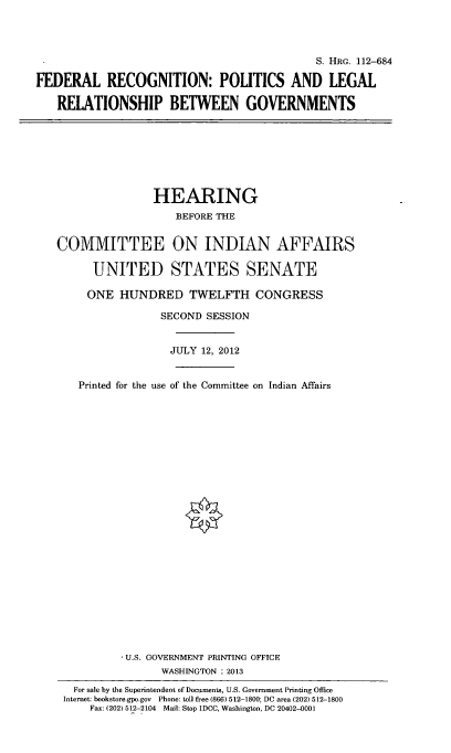 handle is hein.cbhear/frlrcgnp0001 and id is 1 raw text is: 




                                            S. HRG. 112-684

FEDERAL RECOGNITION: POLITICS AND LEGAL

   RELATIONSHIP BETWEEN GOVERNMENTS


               HEARING
                   BEFORE TE


COMMITTEE ON INDIAN AFFAIRS

      UNITED STATES SENATE

      ONE HUNDRED TWELFTH CONGRESS

                SECOND SESSION


                  JULY 12, 2012


   Printed for the use of the Committee on Indian Affairs

























           U.S. GOVERNMENT PRINTING OFFICE
                WASHINGTON : 2013

   For sale by the Superintendent of Documents, U.S. Government Printing Office
 Internet: bookstore.gpo.gov  Phone: toll free (866) 512-1800; DC area (202) 512-1800
     Fax: (202) 512-2104 Mail: Stop IDCC, Washington, DC 20402-0001


