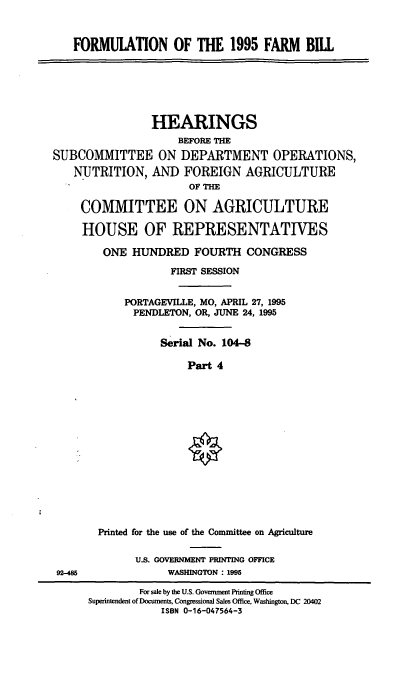 handle is hein.cbhear/frmbiv0001 and id is 1 raw text is: FORMUIATION OF THE 1995 FARM BILL

HEARINGS
BEFORE THE
SUBCOMMITTEE ON DEPARTMENT OPERATIONS,
NUTRITION, AND FOREIGN AGRICULTURE
OF THE
COMMITTEE ON AGRICULTURE
HOUSE OF REPRESENTATIVES
ONE HUNDRED FOURTH CONGRESS
FIRST SESSION
PORTAGEVILLE, MO, APRIL 27, 1995
PENDLETON, OR, JUNE 24, 1995
Serial No. 104-8
Part 4

Printed for the use of the Committee on Agriculture
U.S. GOVERNMENT PRINTING OFFICE
92-485                         WASHINGTON : 1995
For sale by the U.S. Government Printing Office
Superntendent of Documents, Congressional Sales Office, Washington, DC 20402
ISBN 0-16-047564-3


