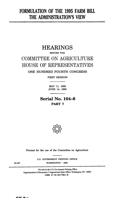 handle is hein.cbhear/frmbvii0001 and id is 1 raw text is: FORMULATION OF THE 1995 FARM BILL
THE ADMINISTRATION'S VIEW
HEARINGS
BEFORE THE
COMMITTEE ON AGRICULTURE
HOUSE OF REPRESENTATIVES
ONE HUNDRED FOURTH CONGRESS
FIRST SESSION
MAY 11, 1995
JUNE 14, 1995
Serial No. 104-8
PART 7
Printed for the use of the Committee on Agriculture
U.S. GOVERNMENT PRINTING OFFICE
93-297                WASHINGTON : 1995
For sale by the U.S. Government Printing Office
Superintendent of Documents, Congressional Sales Office, Washington, DC 20402
ISBN 0-16-047584-8

93-297 A -1


