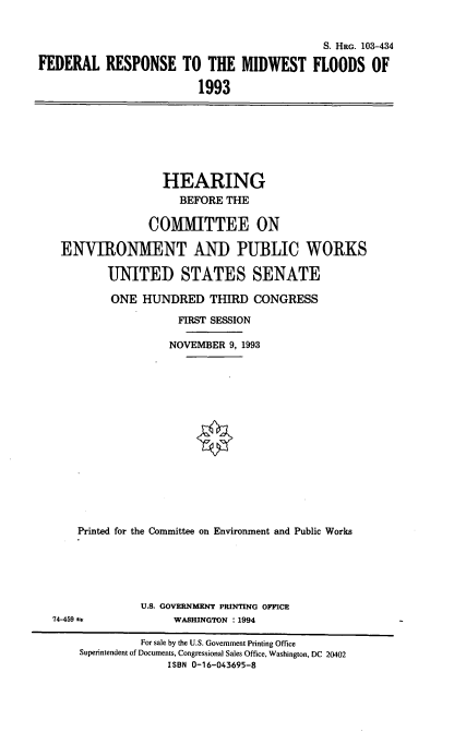 handle is hein.cbhear/frmwf0001 and id is 1 raw text is: S. HRG. 103-434
FEDERAL RESPONSE TO THE MIDWEST FLOODS OF
1993

HEARING
BEFORE THE
COMMITTEE ON
ENVIRONMENT AND PUBLIC WORKS
UNITED STATES SENATE
ONE HUNDRED THIRD CONGRESS
FIRST SESSION
NOVEMBER 9, 1993
Printed for the Committee on Environment and Public Works

U.S. GOVERNMENT PRINTING OFFICE
WASHINGTON : 1994

74-459 =p

For sale by the U.S. Government Printing Office
Superintendent of Documents, Congressional Sales Office, Washington, DC 20402
ISBN 0-16-043695-8


