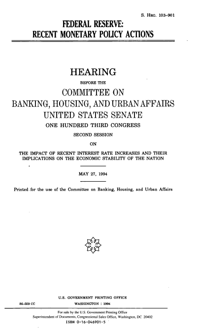 handle is hein.cbhear/frrmpa0001 and id is 1 raw text is: ON

S. HRG. 103-901
FEDERAL RESERVE:
RECENT MONETARY POLICY ACTIONS

HEARING
BEFORE THE
COMMITTEE ON
BANKING, HOUSING, AND URBAN AFFAIRS
UNITED STATES SENATE
ONE HUNDRED THIRD CONGRESS
SECOND SESSION

THE IMPACT OF RECENT INTEREST RATE INCREASES AND THEIR
IMPLICATIONS ON THE ECONOMIC STABILITY OF THE NATION
MAY 27, 1994
Printed, for the use of the Committee on Banking, Housing, and Urban Affairs
U.S. GOVERNMENT PRINTING OFFICE
86-%9 CC                  WASHINGTON : 1994
For sale by the U.S. Government Printing Office
Superintendent of Documents, Congressional Sales Office, Washington, DC 20402
ISBN 0-16-046901-5


