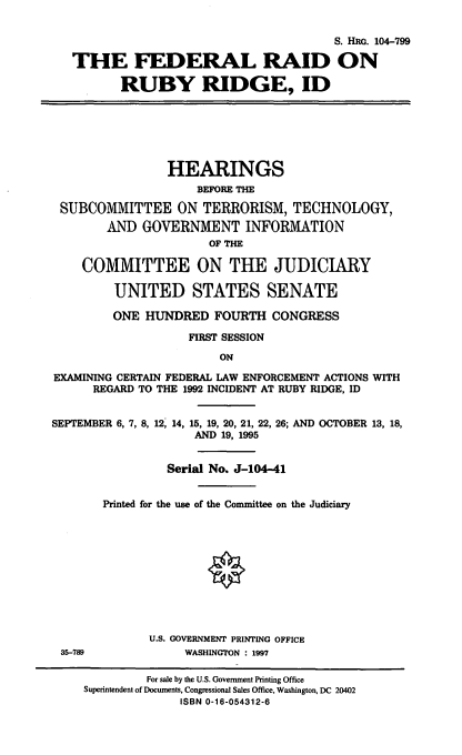 handle is hein.cbhear/frrrid0001 and id is 1 raw text is: S. HIM. 104-799
THE FEDERAL RAID ON
RUBY RIDGE, ID

HEARINGS
BEFORE THE
SUBCOMMITTEE ON TERRORISM, TECHNOLOGY,
AND GOVERNMENT INFORMATION
OF THE
COMMITTEE ON THE JUDICIARY
UNITED STATES SENATE
ONE HUNDRED FOURTH CONGRESS
FIRST SESSION
ON
EXAMINING CERTAIN FEDERAL LAW ENFORCEMENT ACTIONS WITH
REGARD TO THE 1992 INCIDENT AT RUBY RIDGE, ID
SEPTEMBER 6, 7, 8, 12, 14, 15, 19, 20, 21, 22, 26; AND OCTOBER 13, 18,
AND 19, 1995
Serial No. J-104-41
Printed for the use of the Committee on the Judiciary
O
U.S. GOVERNMENT PRINTING OFFICE
35-789              WASHINGTON : 1997
For sale by the U.S. Government Printing Office
Superintendent of Documents, Congressional Sales Office, Washington, DC 20402
ISBN 0-16-054312-6


