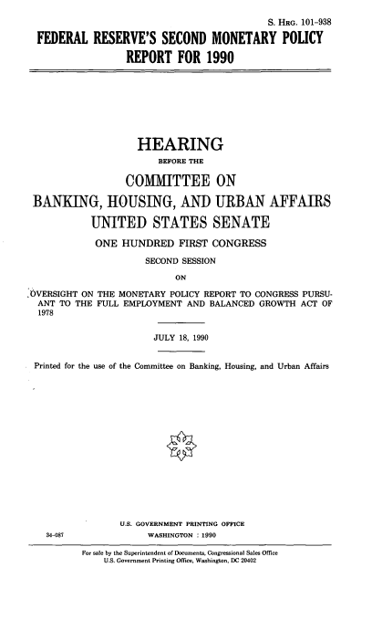 handle is hein.cbhear/frsm0001 and id is 1 raw text is: S. HRG. 101-938
FEDERAL RESERVE'S SECOND MONETARY POLICY
REPORT FOR 1990

HEARING
BEFORE THE
COMMITTEE ON
BANKING, HOUSING, AND URBAN AFFAIRS
UNITED STATES SENATE
ONE HUNDRED FIRST CONGRESS
SECOND SESSION
ON
.OVERSIGHT ON THE MONETARY POLICY REPORT TO CONGRESS PURSU-
ANT TO THE FULL EMPLOYMENT AND BALANCED GROWTH ACT OF
1978
JULY 18, 1990
Printed for the use of the Committee on Banking, Housing, and Urban Affairs
U.S. GOVERNMENT PRINTING OFFICE
34-087             WASHINGTON : 1990

For sale by the Superintendent of Documents, Congressional Sales Office
U.S. Government Printing Office, Washington, DC 20402


