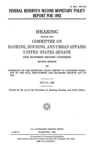 handle is hein.cbhear/frsmp0001 and id is 1 raw text is: S. HRo. 102-915
FEDERAL RESERVE'S SECOND MONETARY POLICY
REPORT FOR 1992

HEARING
BEFORE THE
COMMITTEE ON
BANKING, HOUSING, AND URBAN AFFAIRS
UNITED STATES SENATE
ONE HUNDRED SECOND CONGRESS
SECOND SESSION
ON
OVERSIGHT ON THE MONETARY POLICY REPORT TO CONGRESS PURSU-
ANT TO THE FULL EMPLOYMENT AND BALANCED GROWTH ACT OF
1978
JULY 21, 1992
Printed for the use of the Committee on Banking, Housing, and Urban Affairs
U.S. GOVERNMENT PRINTING OFFICE
57-527 CC           WASHINGTON : 1992

For sale by the U.S. Government Printing Office
Superintendent of Documents, Congressional Sales Office, Washington, DC 20402
ISBN 0-16-039736-7


