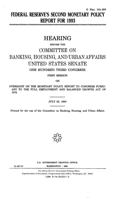 handle is hein.cbhear/frsmprx0001 and id is 1 raw text is: S. HRG. 103-293
FEDERAL RESERVE'S SECOND MONETARY POLICY
REPORT FOR 1993
HEARING
BEFORE THE
COMMITTEE ON
BANKING, HOUSING, AND URBAN AFFAIRS
UNITED STATES SENATE
ONE HUNDRED THIRD CONGRESS
FIRST SESSION
ON
OVERSIGHT ON THE MONETARY POLICY REPORT TO CONGRESS PURSU-
ANT TO THE FULL EMPLOYMENT AND BALANCED GROWTH ACT OF
1978
JULY 22, 1993
Printed for the use of the Committee on Banking, Housing, and Urban Affairs
U.S. GOVERNMENT PRINTING OFFICE
74-457 CC           WASHINGTON : 1993
For sale by the U.S. Government Printing Office
Superintendent of Documents, Congressional Sales Office, Washington, DC 20402
ISBN 0-16-043241-3


