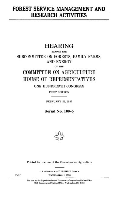 handle is hein.cbhear/frstmg0001 and id is 1 raw text is: FOREST SERVICE MANAGEMENT AND
RESEARCH ACTIVITIES
HEARING
BEFORE THE
SUBCOMMITTEE ON FORESTS, FAMILY FARMS,
AND ENERGY
OF THE
COMMITTEE ON AGRICULTURE
HOUSE OF REPRESENTATIVES
ONE HUNDREDTH CONGRESS
FIRST SESSION
FEBRUARY 26, 1987
Serial No. 100-5
Printed for the use of the Committee on Agriculture
U.S. GOVERNMENT PRINTING OFFICE
77-717              WASHINGTON: 1988
For sale by the Superintendent of Documents, Congressional Sales Office
U.S. Government Printing Office, Washington, DC 20402


