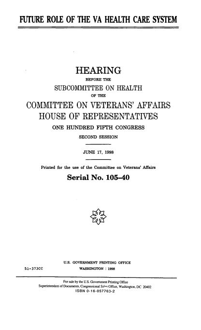 handle is hein.cbhear/frvahcs0001 and id is 1 raw text is: FUTURE ROLE OF THE VA HEALTH CARE SYSTEM

HEARING
BEFORE THE
SUBCOMMITTEE ON HEALTH
OF THE
COMMITTEE ON VETERANS' AFFAIRS
HOUSE OF REPRESENTATIVES
ONE HUNDRED FIFTH CONGRESS
SECOND SESSION
JUNE 17, 1998
Printed for the use of the Committee on Veterans' Affairs
Serial No. 105-40

51-373CC

U.S. GOVERNMENT PRINTING OFFICE
WASHINGTON : 1998

For sale by the U.S. Government Printing Office
Superintendent of Documents, Congressional Sals Office, Washington, DC 20402
ISBN 0-16-057763-2


