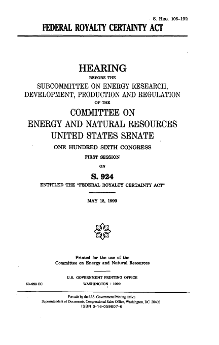 handle is hein.cbhear/frycta0001 and id is 1 raw text is: S. HRG. 106-192
FEDERAL ROYALTY CERTAINTY ACT
HEARING
BEFORE THE
SUBCOMMITTEE ON ENERGY RESEARCH,
DEVELOPMENT, PRODUCTION AND REGULATION
OF THE
COMMITTEE ON
ENERGY AND NATURAL RESOURCES
UNITED STATES SENATE
ONE HUNDRED SIXTH CONGRESS
FIRST SESSION
ON
S. 924
ENTITLED THE FEDERAL ROYALTY CERTAINTY ACT
MAY 18, 1999
Printed for the use of the
Committee on Energy and Natural Resources
U.S. GOVERNMENT PRINTING OFFICE
59-998 CC            WASHINGTON : 1999
For sale by the U.S. Government Printing Office
Superintendent of Documents, Congressional Sales Office, Washington, DC 20402
ISBN 0-16-059607-6


