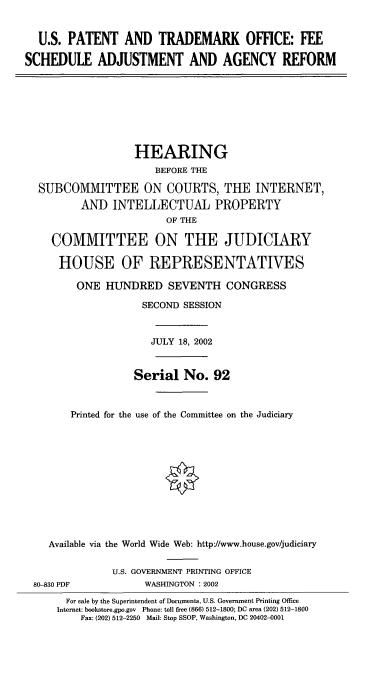 handle is hein.cbhear/fsaar0001 and id is 1 raw text is: U.S. PATENT AND TRADEMARK OFFICE: FEE
SCHEDULE ADJUSTMENT AND AGENCY REFORM
HEARING
BEFORE THE
SUBCOMMITTEE ON COURTS, THE INTERNET,
AND INTELLECTUAL PROPERTY
OF THE
COMMITTEE ON THE JUDICIARY
HOUSE OF REPRESENTATIVES
ONE HUNDRED SEVENTH CONGRESS
SECOND SESSION
JULY 18, 2002
Serial No. 92
Printed for the use of the Committee on the Judiciary
Available via the World Wide Web: http://www.house.gov/judiciary
U.S. GOVERNMENT PRINTING OFFICE
80-830 PDF            WASHINGTON : 2002
For sale by the Superintendent of Documents. U.S. Government Printing Office
Internet: bookstore.gpo.gov Phone: toll free (866) 512-1800; DC area (202) 512-1800
Fax: (202) 512-2250 Mail: Stop SSOP, Washington, DC 20402-0001


