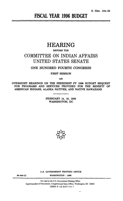 handle is hein.cbhear/fscvi0001 and id is 1 raw text is: S. HRm. 104-22
FISCAL YEAR 1996 BUDGET

HEARING
BEFORE THE
COMMITTEE ON INDIAN AFFAIRS
UNITED STATES SENATE
ONE HUNDRED FOURTH CONGRESS
FIRST SESSION
ON
OVERSIGHT HEARINGS ON THE PRESIDENT FY 1996 BUDGET REQUEST
FOR PROGRAMS AND SERVICES PROVIDED FOR THE BENEFIT OF
AMERICAN INDIANS, ALASKA NATIVES, AND NATIVE HAWAIIANS
FEBRUARY 14, 16, 1995
WASHINGTON, DC

88-00 CC

U.S. GOVERNMENT PRINTING OFFICE
WASHINGTON : 1995

For sale by the U.S. Government Printing Office
Superintendent of Documents, Congressional Sales Office, Washington, DC 20402
ISBN 0-16-047114-1


