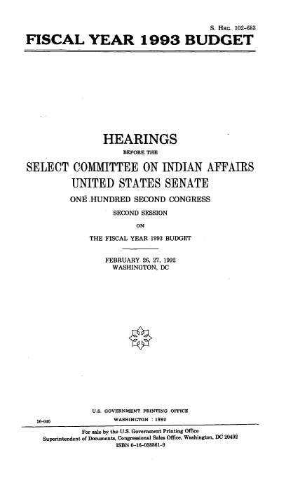 handle is hein.cbhear/fscyiiib0001 and id is 1 raw text is: S. HRG. 102-683
FISCAL YEAR 1993 BUDGET

HEARINGS
BEFORE THE
SELECT COMMITTEE ON INDIAN AFFAIRS
UNITED STATES SENATE
ONE HUNDRED SECOND CONGRESS
SECOND SESSION
ON
THE FISCAL YEAR 1993 BUDGET
FEBRUARY 26, 27, 1992
WASHINGTON. DC

U.S. GOVERNMENT PRINTING OFFICE
56-046                      WASHINGTON : 1992
For sale by the U.S. Government Printing Office
Superintendent of Documents, Congressional Sales Office, Washington, DC 20402
ISBN 0-16-038861-9


