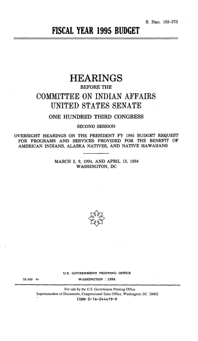 handle is hein.cbhear/fscyvbia0001 and id is 1 raw text is: S. HRG. 103-573
FISCAL YEAR 1995 BUDGET

HEARINGS
BEFORE THE
COMMITTEE ON INDIAN AFFAIRS
UNITED STATES SENATE
ONE HUNDRED THIRD CONGRESS
SECOND SESSION
OVERSIGHT HEARINGS ON THE PRESIDENT FY 1995 BUDGET REQUEST
FOR PROGRAMS AND SERVICES PROVIDED FOR THE BENEFIT OF
AMERICAN INDIANS, ALASKA NATIVES, AND NATIVE HAWAIIANS
MARCH 3, 9, 1994, AND APRIL 13, 1994
WASHINGTON, DC

78-349  :

U.S. GOVERNMENT PRINTING OFFICE
WASHINGTON : 1994

For sale by the U.S. Government Printing Office
Superintendent of Documents, Congressional Sales Office, Washington, DC 20402
ISBN 0-16-044479-9


