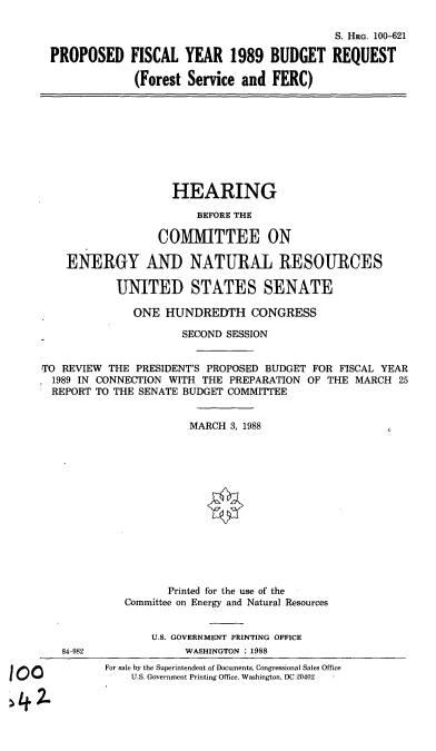 handle is hein.cbhear/fsfercbr0001 and id is 1 raw text is: S. HRG. 100-621
PROPOSED FISCAL YEAR 1989 BUDGET REQUEST
(Forest Service and FERC)
HEARING
BEFORE THE
COMMITTEE ON
ENERGY AND NATURAL RESOURCES
UNITED STATES SENATE
ONE HUNDREDTH CONGRESS
SECOND SESSION
TO REVIEW THE PRESIDENT'S PROPOSED BUDGET FOR FISCAL YEAR
1989 IN CONNECTION WITH THE PREPARATION OF THE MARCH 25
REPORT TO THE SENATE BUDGET COMMITTEE
MARCH 8, 1988
Printed for the use of the
Committee on Energy and Natural Resources
U.S. GOVERNMENT PRINTING OFFICE
84-982              WASHINGTON : 1988
For sale by the Superintendent of Documents, Congressional Sales Office
U.S. Government Printing Office, Washington, DC 20402  -


