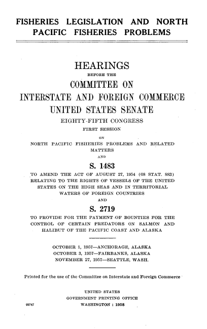 handle is hein.cbhear/fslnpfp0001 and id is 1 raw text is: 



FISHERIES LEGISLATION AND NORTH

     PACIFIC    FISHERIES      PROBLEMS






                 HEARINGS
                    BEFORE THE

               COMMITTEE ON

 INTERSTATE AND FOREIGN COMMERCE

          UNITED STATES SENATE

             EIGHTY-FIFTH CONGRESS

                   FIRST SESSION
                        ON
    NORTH PACIFIC FISHERIES PROBLEMS AND RELATED
                     MATTERS
                       AND

                     S. 1483
    TO AMEND THE ACT OF AUGUST 27, 1954 (68 STAT. 883)
    RELATING TO THE RIGHTS OF VESSELS OF THE UNITED
      STATES ON THE HIGH SEAS AND IN TERRITORIAL
            WATERS OF FOREIGN COUNTRIES
                       AND

                     S. 2719
    TO PROVIDE FOR THE PAYMENT ,OF BOUNTIES FOR THE
    CONTROL OF CERTAIN PREDATORS ON SALMON AND
       HALIBUT OF THE PACIFIC COAST AND ALASKA



          OCTOBER 1, 1957-ANCHORAGE, ALASKA
          OCTOBER 3, 1957-FAIRBANKS, ALASKA
          NOVEMBER 27, 1957-SEATTLE, WASH.


  Printed for the use of the Committee on Interstate and Foreign Commerce


                   UNITED STATES
              GOVERNMENT PRINTING OFFICE
   09747           W'ASHINGTON: 1958


