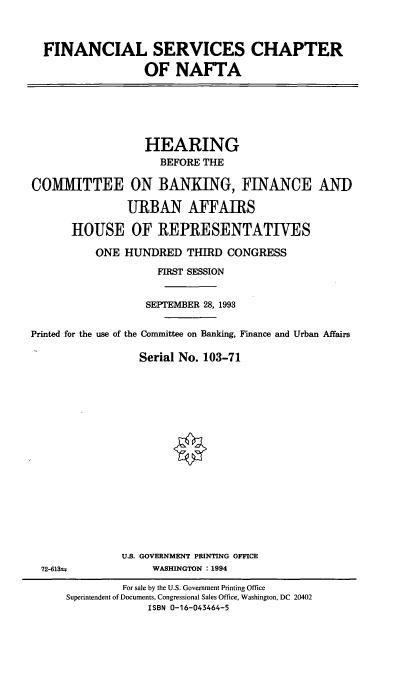 handle is hein.cbhear/fsnafta0001 and id is 1 raw text is: FINANCIAL SERVICES CHAPTER
OF NAFTA
HEARING
BEFORE THE
COMMITTEE ON BANKING, FINANCE AND
URBAN AFFAIRS
HOUSE OF REPRESENTATIVES
ONE HUNDRED THIRD CONGRESS
FIRST SESSION
SEPTEMBER 28, 1993
Printed for the use of the Committee on Banking, Finance and Urban Affairs
Serial No. 103-71
U.S. GOVERNMENT PRINTING OFFICE
72-613S            WASHINGTON : 1994
For sale by the U.S. Government Printing Office
Superintendent of Documents, Congressional Sales Office, Washington, DC 20402
ISBN 0-16-043464-5


