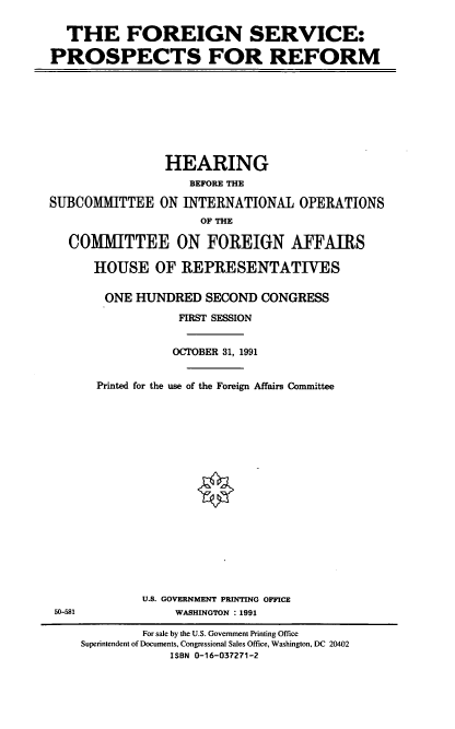 handle is hein.cbhear/fspfr0001 and id is 1 raw text is: THE FOREIGN SERVICE:
PROSPECTS FOR REFORM

HEARING
BEFORE THE
SUBCOMMITTEE ON INTERNATIONAL OPERATIONS
OF THE
COMMITTEE ON FOREIGN AFFAIRS
HOUSE OF REPRESENTATIVES

50-581

ONE HUNDRED SECOND CONGRESS
FIRST SESSION
OCTOBER 31, 1991
Printed for the use of the Foreign Affairs Committee
U.S. GOVERNMENT PRINTING OFFICE
WASHINGTON : 1991
For sale by the U.S. Government Printing Office
Superintendent of Documents, Congressional Sales Office, Washington, DC 20402
ISBN 0-16-037271-2



