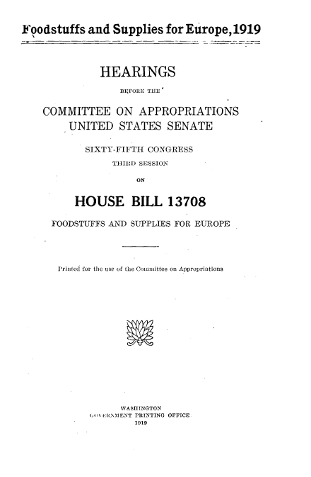 handle is hein.cbhear/fsspeo0001 and id is 1 raw text is: 


Foodstuffs and Supplies for Erp,11


          HEARINGS

              BEFORE THE

COMMITTEE ON APPROPRIATIONS

    UNITED STATES SENATE

        SIXTY-FIFTH CONGRESS
             THIRD SESSIOIN

                 ON


      HOUSE BILL 13708

  FOODSTUFFS AND SUPPLIES FOR EUROPE




  iPriiiled for thie use of the Committee on Appropriations
















              WASHINGTON
         (AI [t:WAENT PRINTING OFFICE


