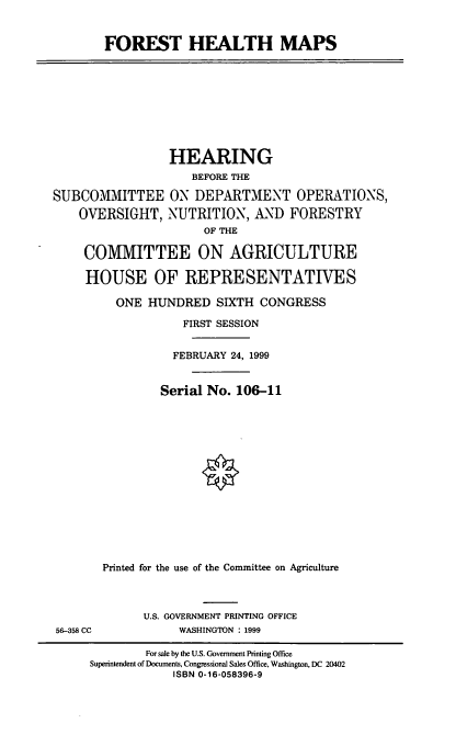 handle is hein.cbhear/fsthm0001 and id is 1 raw text is: FOREST HEALTH MAPS
HEARING
BEFORE THE
SUBCOMMITTEE ON DEPARTMENT OPERATIONS,
OVERSIGHT, NUTRITION, AND FORESTRY
OF THE
COMMITTEE ON AGRICULTURE
HOUSE OF REPRESENTATIVES
ONE HUNDRED SIXTH CONGRESS
FIRST SESSION
FEBRUARY 24, 1999
Serial No. 106-11
Printed for the use of the Committee on Agriculture
U.S. GOVERNMENT PRINTING OFFICE
56-358 CC            WASHINGTON : 1999
For sale by the U.S. Government Printing Office
Superintendent of Documents, Congressional Sales Office, Washington, DC 20402
ISBN 0-16-058396-9


