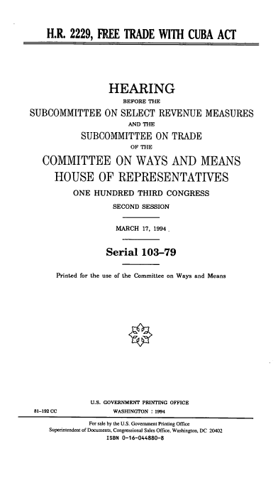 handle is hein.cbhear/ftcbat0001 and id is 1 raw text is: H.R. 2229, FREE TRADE WITH CUBA ACT
HEARING
BEFORE TE
SUBCOMMITTEE ON SELECT REVENUE MEASURES
AND THE
SUBCOMMITTEE ON TRADE
OF THE
COMMITTEE ON WAYS AND MEANS
HOUSE OF REPRESENTATIVES
ONE HUNDRED THIRD CONGRESS
SECOND SESSION
MARCH 17, 1994.
Serial 103-79
Printed for the use of the Committee on Ways and Means
U.S. GOVERNMENT PRINTING OFFICE
81-192 CC            WASHINGTON : 1994
For sale by the U.S. Government Printing Office
Superintendent of Documents, Congressional Sales Office, Washington, DC 20402
ISBN 0-16-044880-8


