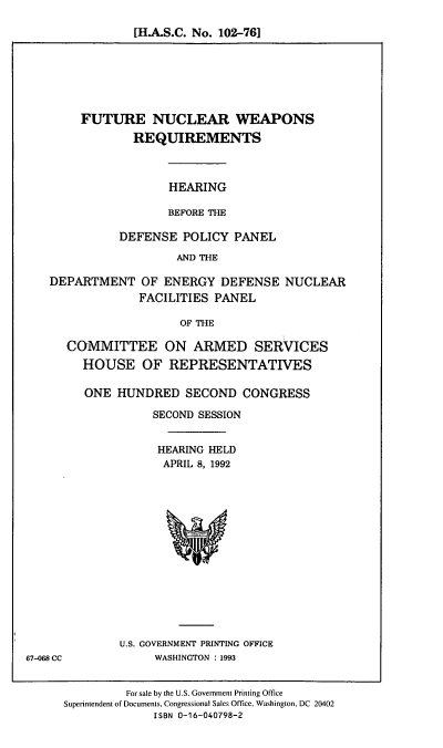 handle is hein.cbhear/ftncwr0001 and id is 1 raw text is: [H.A.S.C. No. 102-76]

FUTURE NUCLEAR WEAPONS
REQUIREMENTS
HEARING
BEFORE THE
DEFENSE POLICY PANEL
AND THE

DEPARTMENT OF ENERGY DEFENSE
FACILITIES PANEL

NUCLEAR

OF THE

COMMITTEE ON ARMED SERVICES
HOUSE OF REPRESENTATIVES
ONE HUNDRED SECOND CONGRESS
SECOND SESSION
HEARING HELD
APRIL 8, 1992

U.S. GOVERNMENT PRINTING OFFICE
WASHINGTON : 1993

For sale by the U.S. Government Printing Office
Superintendent of Documents, Congressional Sales Office, Washington, DC 20402
ISBN 0-16-040798-2

67-068 CC


