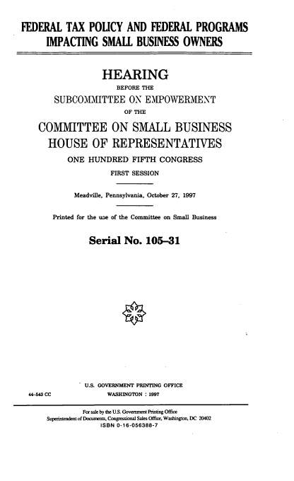 handle is hein.cbhear/ftpfp0001 and id is 1 raw text is: FEDERAL TAX POLICY AND FEDERAL PROGRAMS
IMPACTING SMALL BUSINESS OWNERS
HEARING
BEFORE THE
SUBCOMMITTEE ON EMPOWERMENT
OF THE
COMMITTEE ON SMALL BUSINESS
HOUSE OF REPRESENTATIVES
ONE HUNDRED FIFTH CONGRESS
FIRST SESSION
Meadville, Pennsylvania, October 27, 1997
Printed for the use of the Committee on Small Business
Serial No. 105-31
U.S. GOVERNMENT PRINTING OFFICE
44-543 CC             WASHINGTON : 1997
For sale by the U.S. Government Printing Office
Superintendent of Documents, Congressional Sales Office, Washington, DC 20402
ISBN 0-16-056388-7


