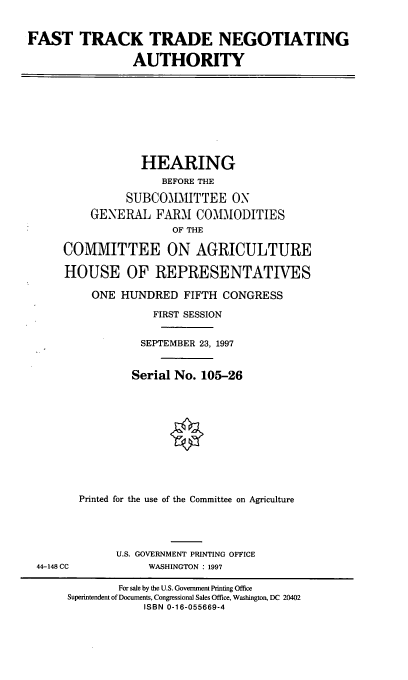 handle is hein.cbhear/fttna0001 and id is 1 raw text is: FAST TRACK TRADE NEGOTIATING
AUTHORITY

HEARING
BEFORE THE
SUBCOMMITTEE ON
GENERAL FARM COMIODITIES
OF THE
COMMITTEE ON AGRICULTURE
HOUSE OF REPRESENTATIVES
ONE HUNDRED FIFTH CONGRESS
FIRST SESSION
SEPTEMBER 23, 1997
Serial No. 105-26
Printed for the use of the Committee on Agriculture

44-148 CC

U.S. GOVERNMENT PRINTING OFFICE
WASHINGTON : 1997

For sale by the U.S. Government Printing Office
Superintendent of Documents, Congressional Sales Office, Washington, DC 20402
ISBN 0-16-055669-4


