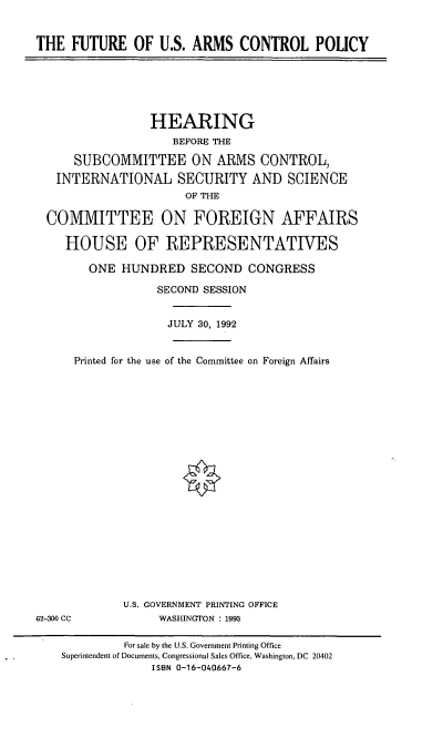 handle is hein.cbhear/fusacp0001 and id is 1 raw text is: THE FUTURE OF U.S. ARMS CONTROL POLICY

HEARING
BEFORE THE
SUBCOMMITTEE ON ARMS CONTROL,
INTERNATIONAL SECURITY AND SCIENCE
OF THE
COMMITTEE ON FOREIGN AFFAIRS
HOUSE OF REPRESENTATIVES
ONE HUNDRED SECOND CONGRESS
SECOND SESSION
JULY 30, 1992
Printed for the use of the Committee on Foreign Affairs

U.S. GOVERNMENT PRINTING OFFICE
WASHINGTON : 1993

62-300 CC

For sale by the U.S. Government Printing Office
Superintendent of Documents, Congressional Sales Office, Washington, DC 20402
ISBN 0-16-040667-6


