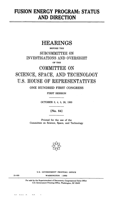handle is hein.cbhear/fusenpro0001 and id is 1 raw text is: FUSION ENERGY PROGRAM: STATUS
AND DIRECTION

HEARINGS
BEFORE THE
SUBCOMMITTEE ON
INVESTIGATIONS AND OVERSIGHT
OF THE
COMMITTEE ON
SCIENCE, SPACE, AND TECHNOLOGY
U.S. HOUSE OF REPRESENTATIVES
ONE HUNDRED FIRST CONGRESS
FIRST SESSION
OCTOBER 3, 4, 5, 26, 1989

[No. 841

Printed for the use of the
Committee on Science, Space, and Technology

U.S. GOVERNMENT PRINTING OFFICE
25-099                         WASHINGTON : 1990
For sale by the Superintendent of Documents, Congressional Sales Office
U.S. Government Printing Office, Washington, DC 20402


