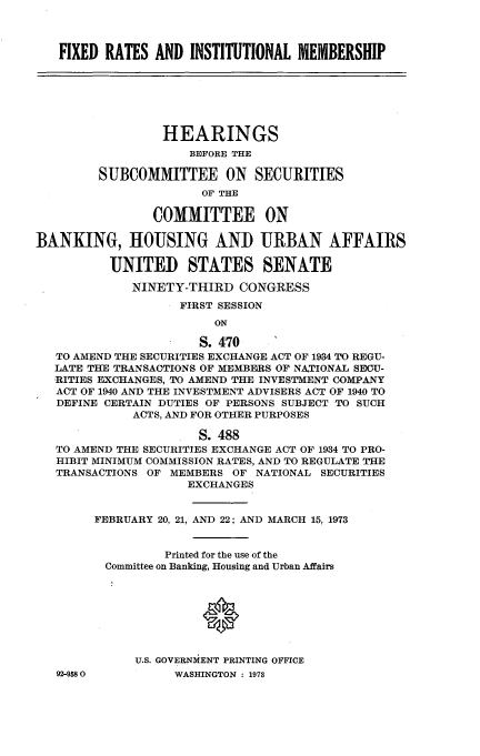 handle is hein.cbhear/fxdrts0001 and id is 1 raw text is: 



FIXED RATES AND INSTITUTIONAL MEMBERSHIP


                 HEARINGS
                     BEFORE THE

         SUBCOMMITTEE ON SECURITIES
                       OF THE

                COMMITTEE ON

BANKING, HOUSING AND URBAN AFFAIRS

          UNITED STATES SENATE

             NINETY-THIRD CONGRESS
                    FIRST SESSION
                        ON

                      S.4 70
   TO AMEND THE SECURITIES EXCHANGE ACT OF 1934 TO REGU-
   LATE THE TRANSACTIONS OF MEMBERS OF NATIONAL SECU-
   RITIES EXCHANGES, TO AMEND THE INVESTMENT COMPANY
   ACT OF 1940 AND THE INVESTMENT ADVISERS ACT OF 1940 TO
   DEFINE CERTAIN DUTIES OF PERSONS SUBJECT TO SUCH
             ACTS, AND FOR OTHER PURPOSES

                      S. 488
   TO AMEND THE SECURITIES EXCHANGE ACT OF 1934 TO PRO-
   HIBIT MINIMUM COMMISSION RATES, AND TO REGULATE THE
   TRANSACTIONS OF MEMBERS OF NATIONAL SECURITIES
                     EXCHANGES


        FEBRUARY 20, 21, AND 22; AND MARCH 15, 1973


                  Printed for the use of the
         Committee on Banking, Housing and Urban Affairs








             U.S. GOVERNMENT PRINTING OFFICE


92-958 0


WASHINGTON : 1973


