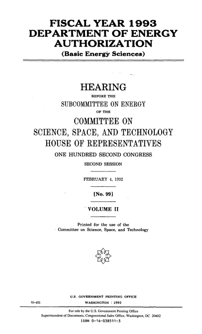 handle is hein.cbhear/fydoeauii0001 and id is 1 raw text is: FISCAL YEAR 1993
DEPARTMENT OF ENERGY
AUTHORIZATION
(Basic Energy Sciences)

HEARING
BEFORE THE
SUBCOMMITTEE ON ENERGY
OF THE
COMMITTEE ON
SCIENCE, SPACE, AND TECHNOLOGY
HOUSE OF REPRESENTATIVES
ONE HUNDRED SECOND CONGRESS
SECOND SESSION
FEBRUARY 4, 19-2

[No. 99]

VOLUME II

Printed for the use of the
Committee on Science, Space, and Technology
U.S. GOVERNMENT PRINTING OFFICE
WASHINGTON : 1992

M-425

For sale by the U.S. Government Printing Office
Superintendent of Documents, Congressional Sales Office, Washington, DC 20402
ISBN 0-16-038511-3


