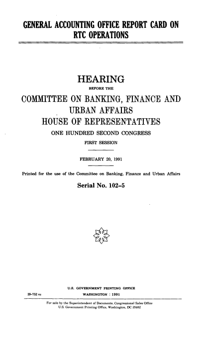 handle is hein.cbhear/gaorc0001 and id is 1 raw text is: GENERAL ACCOUNTING OFFICE REPORT CARD ON
RTC OPERATIONS

HEARING
BEFORE THE
COMMITTEE ON BANKING, FINANCE AND
URBAN AFFAIRS
HOUSE OF REPRESENTATIVES
ONE HUNDRED SECOND CONGRESS
FIRST SESSION
FEBRUARY 20, 1991
Printed for the use of the Committee on Banking, Finance and Urban Affairs
Serial No. 102-5

39-752 =a

U.S. GOVERNMENT PRINTING OFFICE
WASHINGTON : 1991
For sale by the Superintendent of Documents, Congressional Sales Office
U.S. Government Printing Office, Washington, DC 20402


