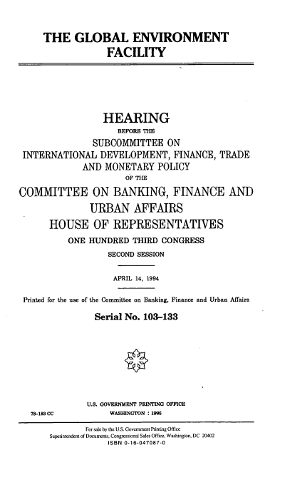 handle is hein.cbhear/gblenf0001 and id is 1 raw text is: THE GLOBAL ENVIRONMENT
FACILITY

HEARING
BEFORE THE
SUBCOMMITTEE ON
INTERNATIONAL DEVELOPMENT, FINANCE, TRADE
AND MONETARY POLICY
OF THE
COMMITTEE ON BANKING, FINANCE AND
URBAN AFFAIRS
HOUSE OF REPRESENTATIVES
ONE HUNDRED THIRD CONGRESS
SECOND SESSION
APRIL 14, 1994
Printed for the use of the Committee on Banking, Finance and Urban Affairs
Serial No. 103-133
0

78-183 CC

U.S. GOVERNMENT PRINTING OFFICE
WASHINGTON : 1995

For sale by the U.S. Government Printing Office
Superintendent of Documents, Congressional Sales Office, Washington, DC 20402
ISBN 0-16-047087-0


