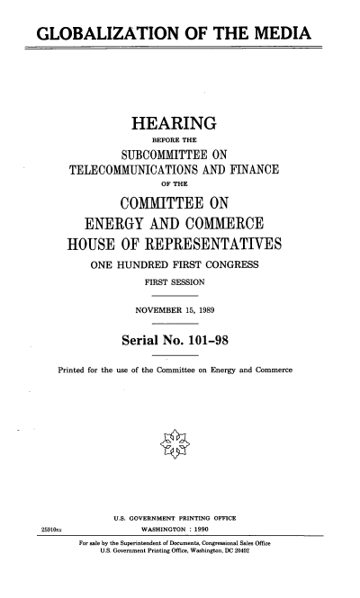 handle is hein.cbhear/gblmed0001 and id is 1 raw text is: GLOBALIZATION OF THE MEDIA

HEARING
BEFORE THE
SUBCOMMITTEE ON
TELECOMMUNICATIONS AND FINANCE
OF THE
COMITTEE ON
ENERGY AND COMMERCE
HOUSE OF REPRESENTATIVES
ONE HUNDRED FIRST CONGRESS
FIRST SESSION
NOVEMBER 15, 1989
Serial No. 101-98
Printed for the use of the Committee on Energy and Commerce

25910

U.S. GOVERNMENT PRINTING OFFICE
WASHINGTON : 1990
For sale by the Superintendent of Documents, Congressional Sales Office
U.S. Government Printing Office, Washington, DC 20402


