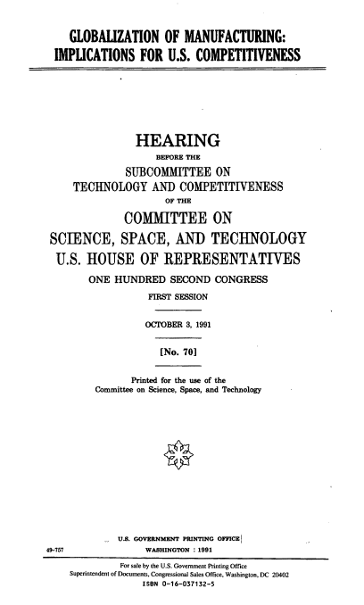 handle is hein.cbhear/gbmiusc0001 and id is 1 raw text is: GLOBALIZATION OF MANUFACTURING:
IMPLICATIONS FOR U.S. COMPETITIVENESS
HEARING
BEFORE THE
SUBCOMMITTEE ON
TECHNOLOGY AND COMPETITIVENESS
OF THE
COMMITTEE ON
SCIENCE, SPACE, AND TECHNOLOGY
U.S. HOUSE OF REPRESENTATIVES
ONE HUNDRED SECOND CONGRESS
FIRST SESSION
OCTOBER 3, 1991
[No. 70]
Printed for the use of the
Committee on Science, Space, and Technology
U.S. GOVERNMENT PRINTING OFFICEI
49-757                WASHINGTON : 1991
For sale by the U.S. Government Printing Office
Superintendent of Documents, Congressional Sales Office, Washington, DC 20402
IS8N 0-16-037132-5


