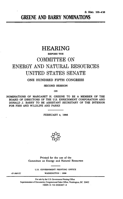 handle is hein.cbhear/gbnom0001 and id is 1 raw text is: S. Hii. 105-416
GREENE AND BARRY NOMINATIONS
HEARING
BEFORE THE
COMMITTEE ON
ENERGY AND NATURAL RESOURCES
UNITED STATES SENATE
ONE HUNDRED FIFTH CONGRESS
SECOND SESSION
ON
NOMINATIONS OF MARGARET H. GREENE TO BE A MEMBER OF THE
BOARD OF DIRECTORS OF THE U.S. ENRICHMENT CORPORATION AND
DONALD J. BARRY TO BE ASSISTANT SECRETARY OF THE INTERIOR
FOR FISH AND WILDLIFE AND PARKS
FEBRUARY 4, 1998
Printed for the use of the
Committee on Energy and Natural Resources
U.S. GOVERNMENT PRINTING OFFICE
47-348 CC          WASHINGTON : 1998
For sale by the U.S. Government Printing Office
Superintendent of Documents, Congressional Sales Office, Washington, DC 20402
ISBN 0-16-056367-4


