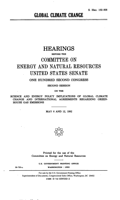 handle is hein.cbhear/gcch0001 and id is 1 raw text is: 

                                              S. HRG. 102-808

              GLOBAL CLIMATE CHANGE










                   HEARINGS
                        BEFORE THE

                  COMMITTEE ON

    ENERGY AND NATURAL RESOURCES

            UNITED STATES SENATE

            ONE HUNDRED SECOND CONGRESS

                      SECOND SESSION

                          ON THE

SCIENCE AND  ENERGY POLICY IMPLICATIONS OF GLOBAL CLIMATE
CHANGE AND INTERNATIONAL AGREEMENTS REGARDING GREEN-
HOUSE   GAS EMISSIONS


                     MAY 6 AND 12, 1992













                   Printed for the use of the
             Committee on Energy and Natural Resources

                 U.S. GOVERNMENT PRINTING OFFICE
   58-759             WASHINGTON : 1992


          For sale by the U.S. Government Printing Office
Superintendent of Documents, Congressional Sales Office, Washington, DC 20402
              ISBN 0-16-039330-2


