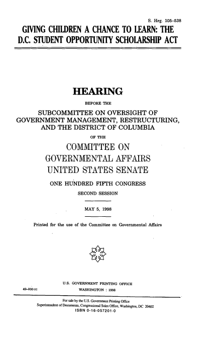 handle is hein.cbhear/gccl0001 and id is 1 raw text is: S. Hrg. 105-538
GIVING CHILDREN A CHANCE TO LEARN: THE
D.C. STUDENT OPPORTUNITY SCHOLARSHIP ACT

HEARING
BEFORE THE
SUBCOMMITTEE ON OVERSIGHT OF
GOVERNMENT MANAGEMENT, RESTRUCTURING,
AND THE DISTRICT OF COLUMBIA
OF THE
COMMITTEE ON
GOVERNMENTAL AFFAIRS
UNITED STATES SENATE
ONE HUNDRED FIFTH CONGRESS
SECOND SESSION

MAY 5, 1998

Printed for the use of the Committee on Governmental Affairs
U.S. GOVERNMENT PRINTING OFFICE

WASHINGTON : 1998

49-000 cc

For sale by the U.S. Government Printing Office
Superintendent of Documents, Congressional Sales Office, Washington, DC 20402
ISBN 0-16-057201-0


