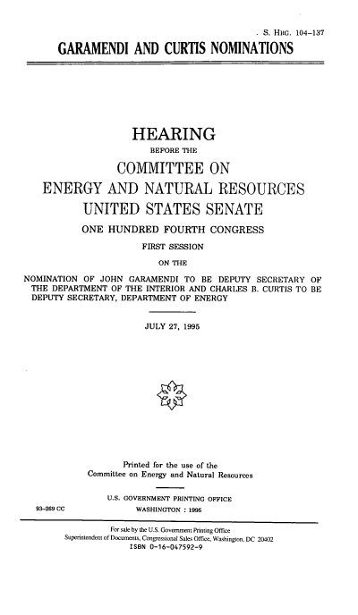 handle is hein.cbhear/gcnoms0001 and id is 1 raw text is: S. Him. 104-137
GARAMENDI AND CURTIS NOMINATIONS

HEARING
BEFORE THE
COMMITTEE ON
ENERGY AND NATURAL RESOURCES
UNITED STATES SENATE
ONE HUNDRED FOURTH CONGRESS
FIRST SESSION
ON THE
NOMINATION OF JOHN GARAMENDI TO BE DEPUTY SECRETARY OF
THE DEPARTMENT OF THE INTERIOR AND CHARLES B. CURTIS TO BE
DEPUTY SECRETARY, DEPARTMENT OF ENERGY

93-269 CC

JULY 27, 1995
0
Printed for the use of the
Committee on Energy and Natural Resources
U.S. GOVERNMENT PRINTING OFFICE
WASHINGTON : 1995

For sale by the U.S. Government Printing Office
Superintendent of Documents, Congressional Sales Office, Washington, DC 20402
ISBN 0-16-047592-9


