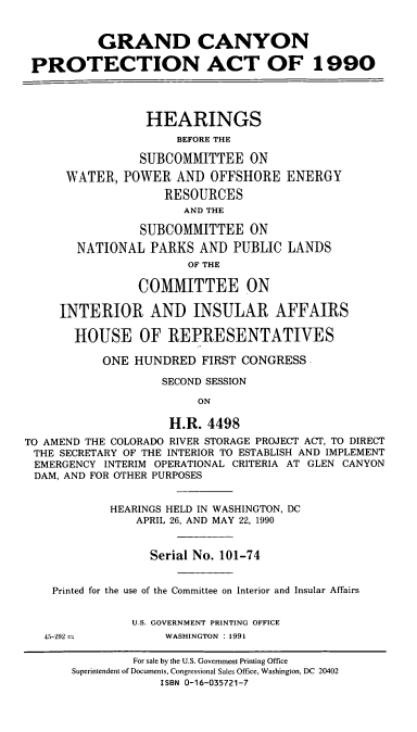 handle is hein.cbhear/gcpa0001 and id is 1 raw text is: GRAND CANYON
PROTECTION ACT OF 1990
HEARINGS
BEFORE THE
SUBCOMMITTEE ON
WATER, POWER AND OFFSHORE ENERGY
RESOURCES
AND THE
SUBCOMMITTEE ON
NATIONAL PARKS AND PUBLIC LANDS
OF THE
COMMITTEE ON
INTERIOR AND INSULAR AFFAIRS
HOUSE OF REPRESENTATIVES
ONE HUNDRED FIRST CONGRESS
SECOND SESSION
ON
H.R. 4498
TO AMEND THE COLORADO RIVER STORAGE PROJECT ACT, TO DIRECT
THE SECRETARY OF THE INTERIOR TO ESTABLISH AND IMPLEMENT
EMERGENCY INTERIM OPERATIONAL CRITERIA AT GLEN CANYON
DAM, AND FOR OTHER PURPOSES
HEARINGS HELD IN WASHINGTON, DC
APRIL 26, AND MAY 22, 1990
Serial No. 101-74
Printed for the use of the Committee on Interior and Insular Affairs
U.S. GOVERNMENT PRINTING OFFICE
45-292             WASHINGTON : 1991
For sale by the U.S. Government Printing Office
Superintendent of Documents, Congressional Sales Office, Washington, DC 20402
ISBN 0-16-035721-7


