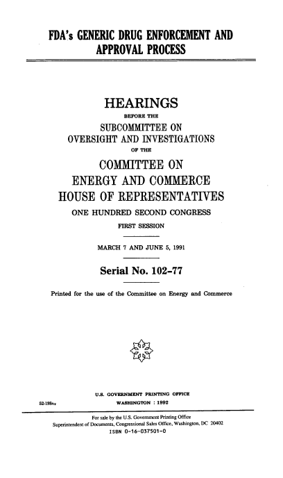 handle is hein.cbhear/gdruap0001 and id is 1 raw text is: FDA's GENERIC DRUG ENFORCEMENT AND
APPROVAL PROCESS

HEARINGS
BEFORE THE
SUBCOMMITTEE ON
OVERSIGHT AND INVESTIGATIONS
OF THE
COMMITTEE ON
ENERGY AND COMMERCE
HOUSE OF REPRESENTATIVES
ONE HUNDRED SECOND CONGRESS
FIRST SESSION
MARCH 7 AND JUNE 5, 1991
Serial No. 102-77
Printed for the use of the Committee on Energy and Commerce
U.S. GOVERNMENT PRINTING OFFICE
52-198-u              WASHINGTON : 1992
For sale by the U.S. Government Printing Office
Superintendent of Documents, Congressional Sales Office, Washington, DC 20402
ISBN 0-16-037501-0


