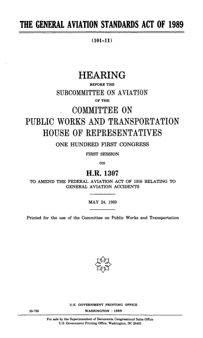 handle is hein.cbhear/genavis0001 and id is 1 raw text is: THE GENERAL AVIATION STANDARDS ACT OF 1989
(101-11)
HEARING
BEFORE THE
SUBCOMMITTEE ON AVIATION
OF THE
*  COMMITTEE ON
PUBLIC WORKS ANT) TRANSPORTATION
HOUSE OF REPRESENTATIVES
ONE HUNDRED FIRST CONGRESS
FIRST SESSION
ON
H.R. 1307
TO AMEND THE FEDERAL AVIATION ACT OF 1958 RELATING TO
GENERAL AVIATION ACCIDENTS

MAY 24, 1989

Printed for the use of the Committee on Public Works and Transportation
U.S. GOVERNMENT PRINTING OFFICE
20-799                         WASHINGTON : 1989
For sale by the Superintendent of Documents, Congressional Sales Office
U.S. Government Printing Office, Washington, DC 20402


